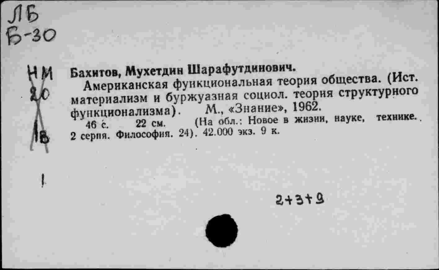 ﻿ЛБ Й>'ЗС>
Бахитов, Мухетдин Шарафутдинович.
Американская функциональная теория общества. (Ист. материализм и буржуазная социол. теория структурного функционализма). М., «Знание», 1962.
46 с. 22 см. (На обл.: Новое в жизни, науке, технике.
2 серия. Философия. 24). 42.000 экз. 9 к.
